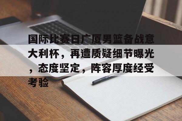 关于国际比赛日广厦男篮备战意大利杯，再遭质疑细节曝光，态度坚定，阵容厚度经受考验的信息-米兰官网