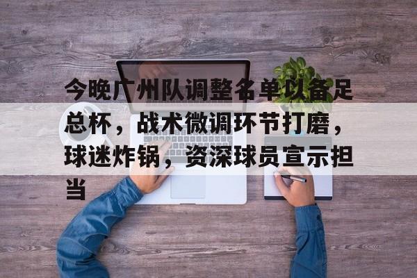 今晚广州队调整名单以备足总杯，战术微调环节打磨，球迷炸锅，资深球员宣示担当的简单介绍