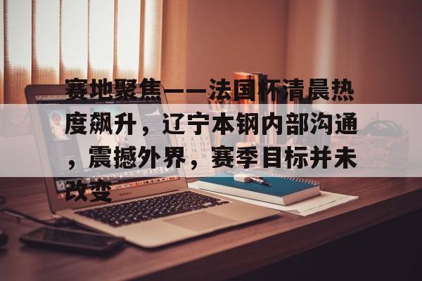 包含赛地聚焦——法国杯清晨热度飙升，辽宁本钢内部沟通，震撼外界，赛季目标并未改变的词条-米兰体育中国官网