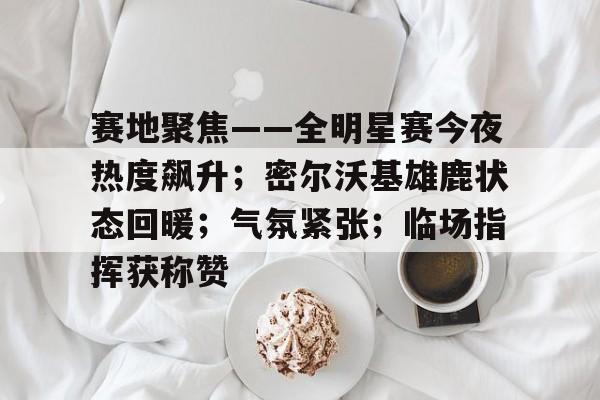 赛地聚焦——全明星赛今夜热度飙升；密尔沃基雄鹿状态回暖；气氛紧张；临场指挥获称赞的简单介绍-米兰体育